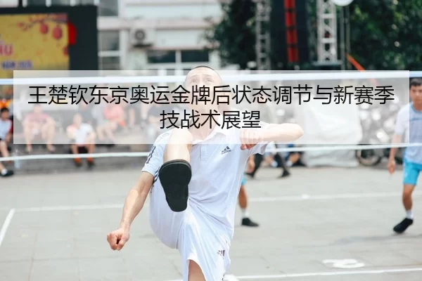 王楚钦东京奥运金牌后状态调节与新赛季技战术展望
